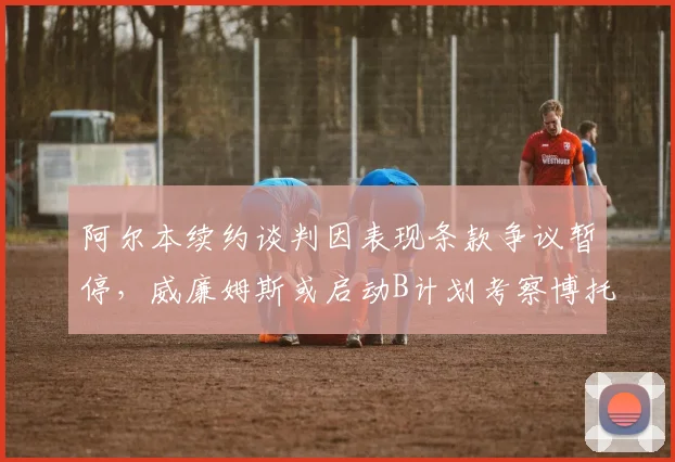 阿尔本续约谈判因表现条款争议暂停,威廉姆斯或启动B计划考察博托莱托