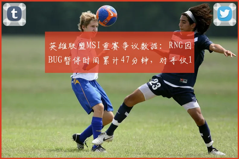 英雄联盟MSI重赛争议数据:RNG因BUG暂停时间累计47分钟,对手仅12分钟