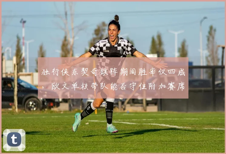 独行侠东契奇缺阵期间胜率仅四成，欧文单核带队能否守住附加赛席位