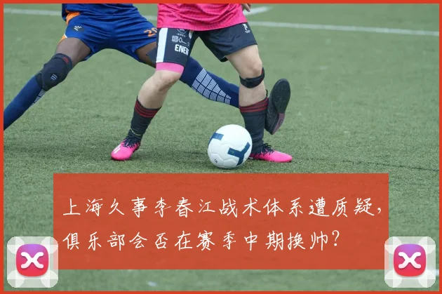 上海久事李春江战术体系遭质疑,俱乐部会否在赛季中期换帅?