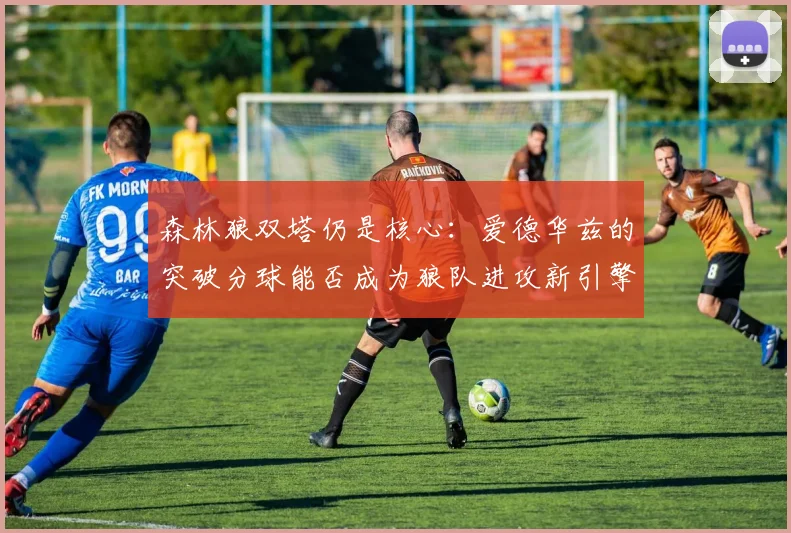 森林狼双塔仍是核心：爱德华兹的突破分球能否成为狼队进攻新引擎？