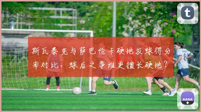 斯瓦泰克与萨巴伦卡硬地发球得分率对比,球后之争谁更擅长硬地?
